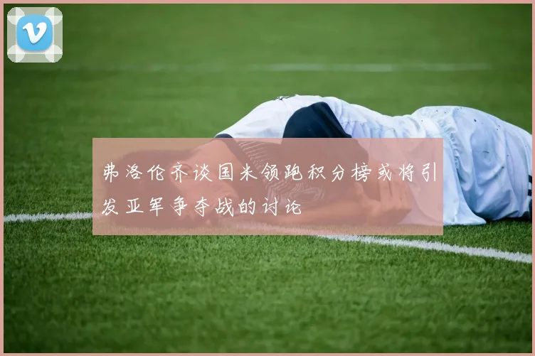 弗洛伦齐谈国米领跑积分榜或将引发亚军争夺战的讨论