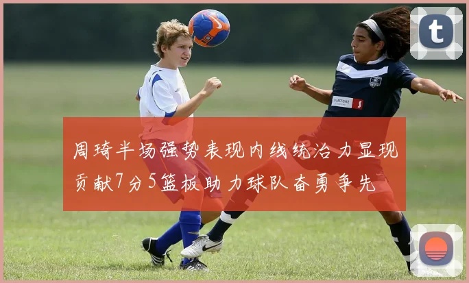 周琦半场强势表现内线统治力显现贡献7分5篮板助力球队奋勇争先