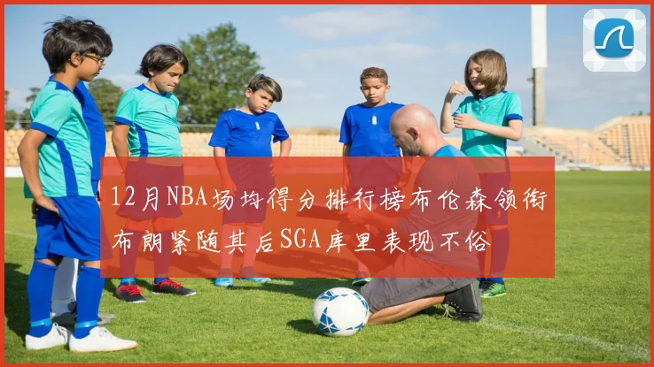 12月NBA场均得分排行榜布伦森领衔布朗紧随其后SGA库里表现不俗