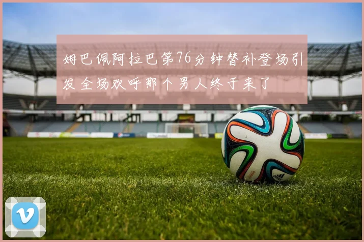 姆巴佩阿拉巴第76分钟替补登场引发全场欢呼那个男人终于来了