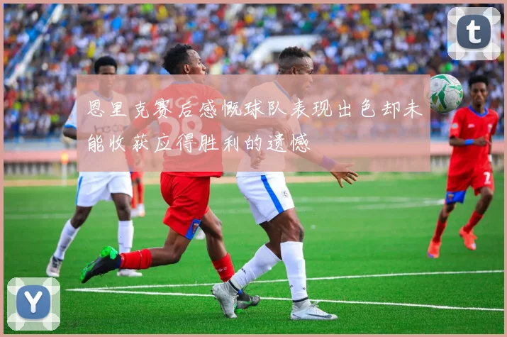 恩里克赛后感慨球队表现出色却未能收获应得胜利的遗憾