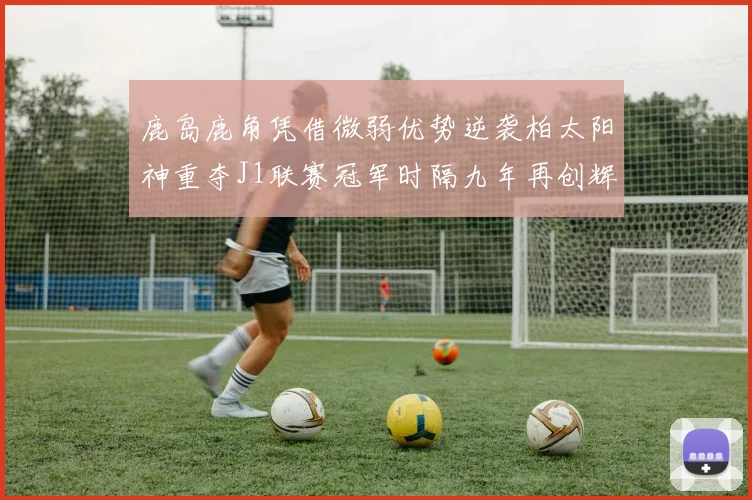 鹿岛鹿角凭借微弱优势逆袭柏太阳神重夺J1联赛冠军时隔九年再创辉煌