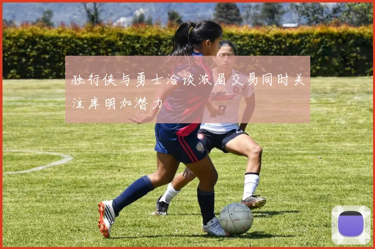 独行侠与勇士洽谈浓眉交易同时关注库明加潜力