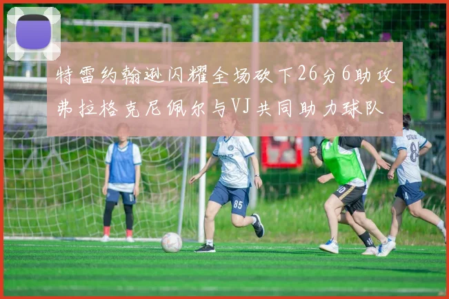 特雷约翰逊闪耀全场砍下26分6助攻弗拉格克尼佩尔与VJ共同助力球队表现出色