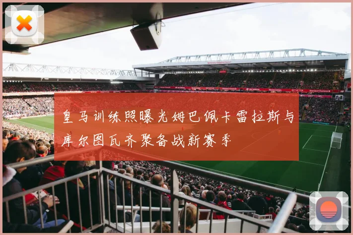 皇马训练照曝光姆巴佩卡雷拉斯与库尔图瓦齐聚备战新赛季
