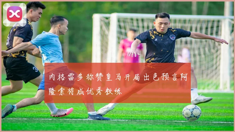 内格雷多称赞皇马开局出色预言阿隆索将成优秀教练