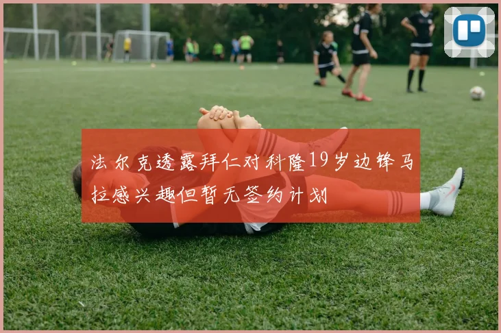 法尔克透露拜仁对科隆19岁边锋马拉感兴趣但暂无签约计划