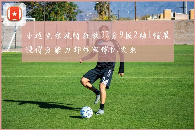 小迈克尔波特狂砍32分9板2助1帽展现得分能力却难阻球队失利
