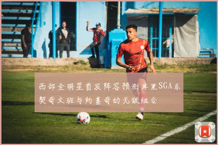 西部全明星首发阵容预测库里SGA东契奇文班与约基奇的无敌组合