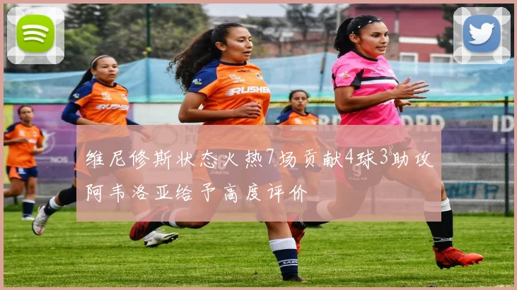 维尼修斯状态火热7场贡献4球3助攻阿韦洛亚给予高度评价