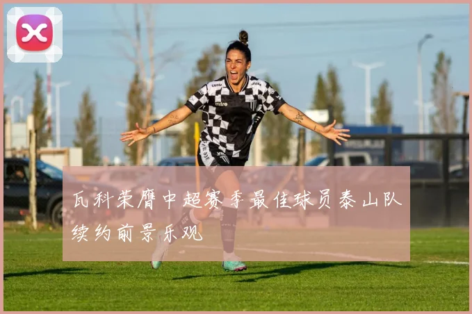 瓦科荣膺中超赛季最佳球员泰山队续约前景乐观
