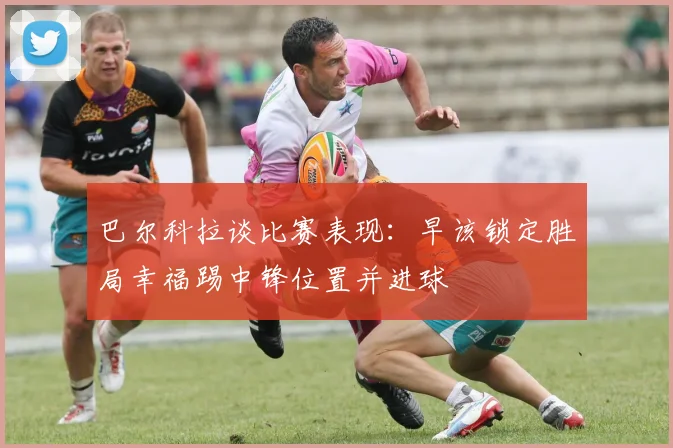 巴尔科拉谈比赛表现：早该锁定胜局幸福踢中锋位置并进球