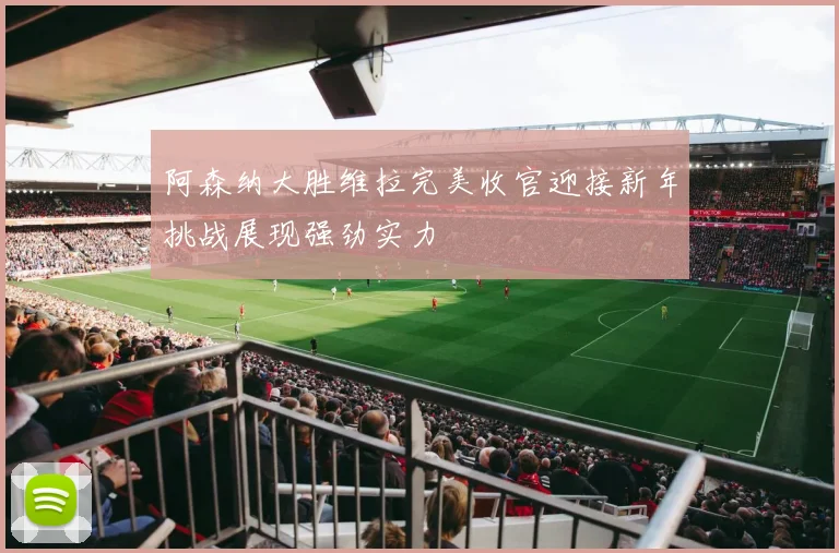 阿森纳大胜维拉完美收官迎接新年挑战展现强劲实力