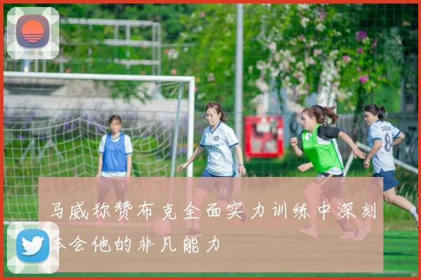 马威称赞布克全面实力训练中深刻体会他的非凡能力