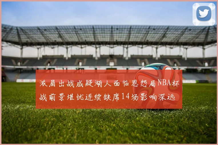 浓眉出战成疑湖人面临恩怨局NBA杯战前景堪忧连续缺席14场影响深远