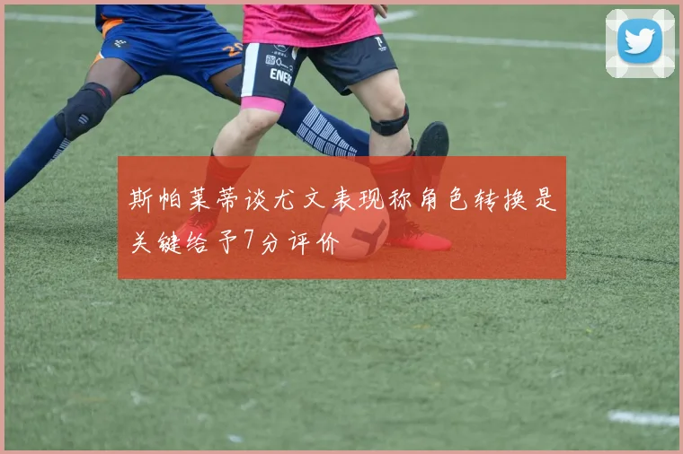 斯帕莱蒂谈尤文表现称角色转换是关键给予7分评价