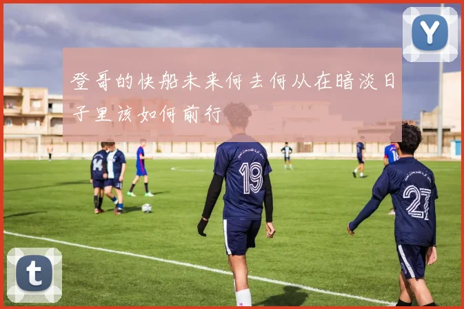 登哥的快船未来何去何从在暗淡日子里该如何前行