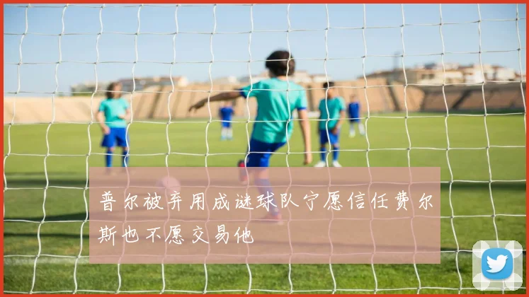 普尔被弃用成谜球队宁愿信任费尔斯也不愿交易他