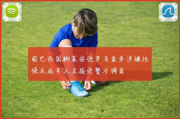 前巴西国脚莱安德罗马查多涉嫌性侵未成年人正接受警方调查