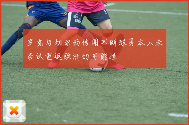 罗克与切尔西传闻不断球员本人未否认重返欧洲的可能性