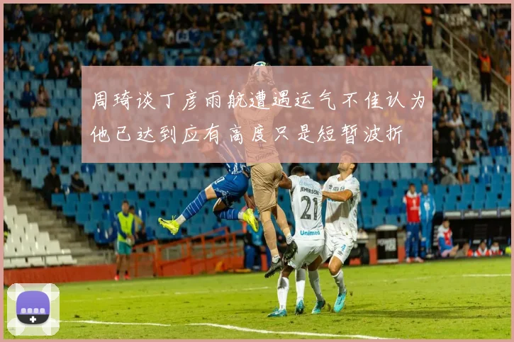 周琦谈丁彦雨航遭遇运气不佳认为他已达到应有高度只是短暂波折