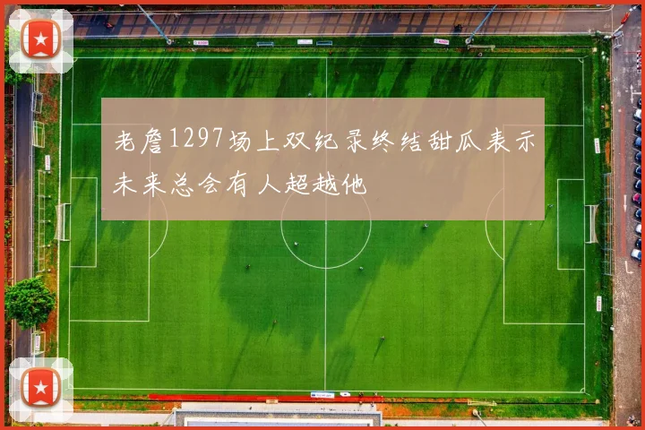 老詹1297场上双纪录终结甜瓜表示未来总会有人超越他