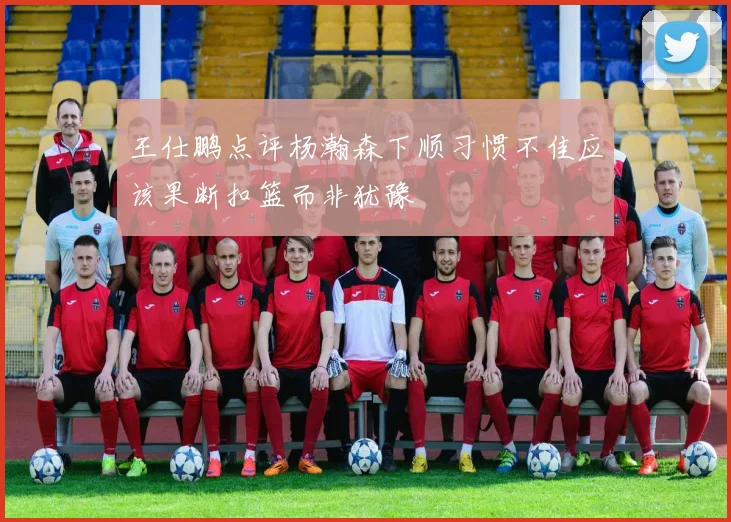 王仕鹏点评杨瀚森下顺习惯不佳应该果断扣篮而非犹豫
