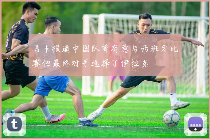 马卡报道中国队曾有意与西班牙比赛但最终对手选择了伊拉克