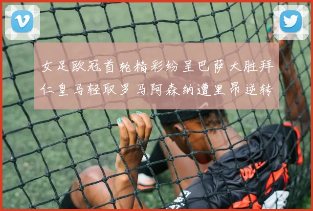 女足欧冠首轮精彩纷呈巴萨大胜拜仁皇马轻取罗马阿森纳遭里昂逆转