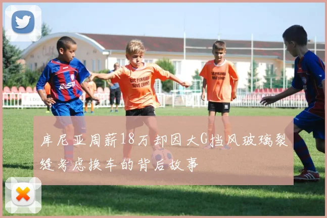 库尼亚周薪18万却因大G挡风玻璃裂缝考虑换车的背后故事