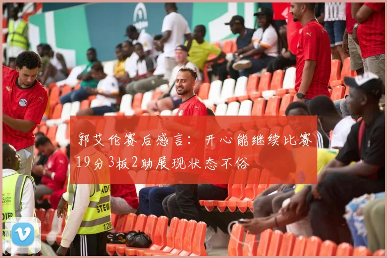 郭艾伦赛后感言：开心能继续比赛19分3板2助展现状态不俗