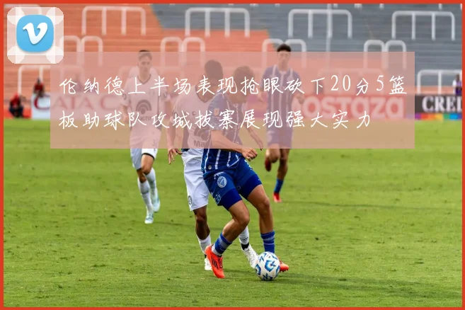 伦纳德上半场表现抢眼砍下20分5篮板助球队攻城拔寨展现强大实力