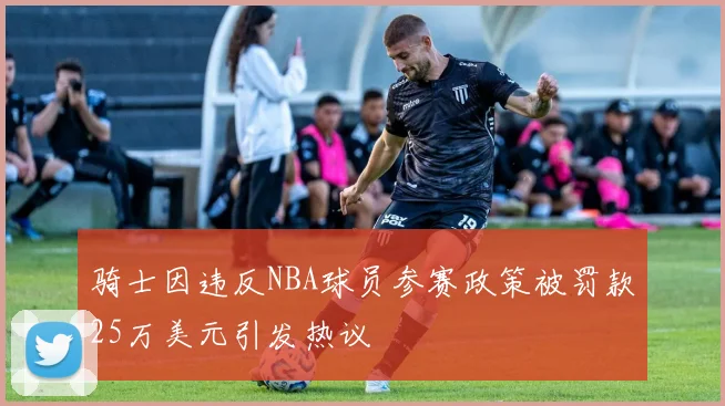 骑士因违反NBA球员参赛政策被罚款25万美元引发热议