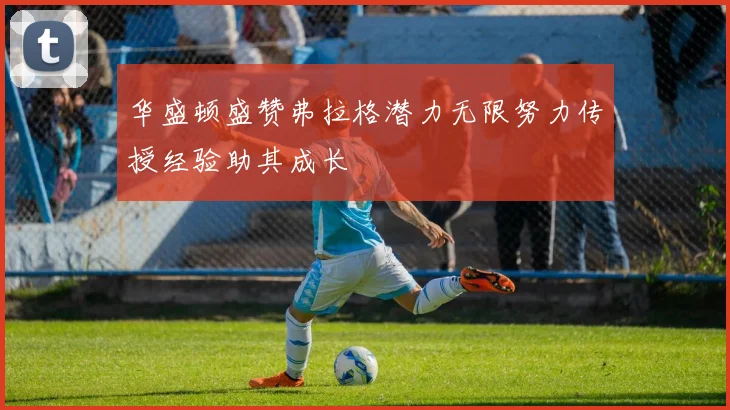 华盛顿盛赞弗拉格潜力无限努力传授经验助其成长