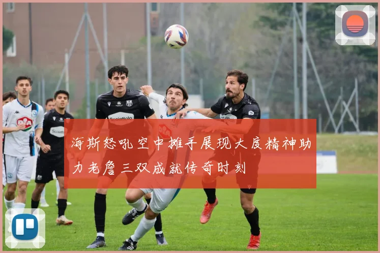 海斯怒吼空中摊手展现大度精神助力老詹三双成就传奇时刻