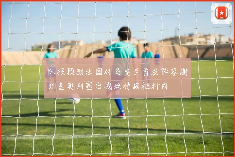 队报预测法国对乌克兰首发阵容谢尔基奥利塞出战坎特搭档科内