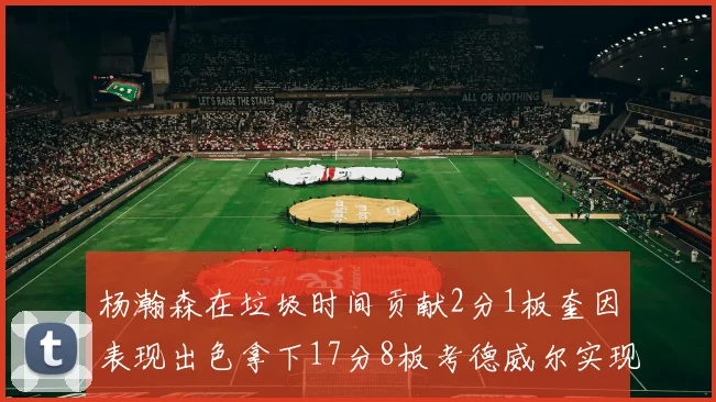 杨瀚森在垃圾时间贡献2分1板奎因表现出色拿下17分8板考德威尔实现双双14板转正