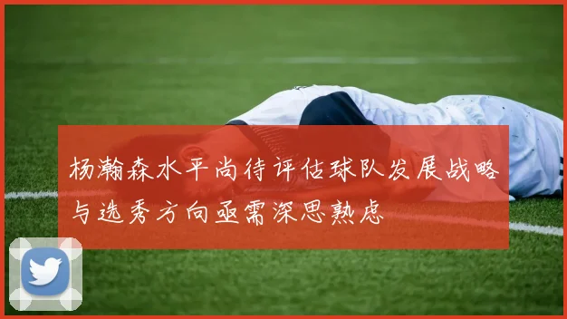 杨瀚森水平尚待评估球队发展战略与选秀方向亟需深思熟虑