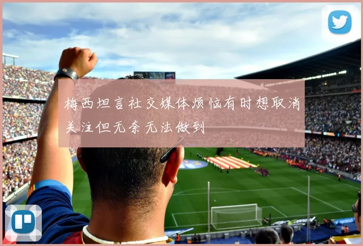 梅西坦言社交媒体烦恼有时想取消关注但无奈无法做到