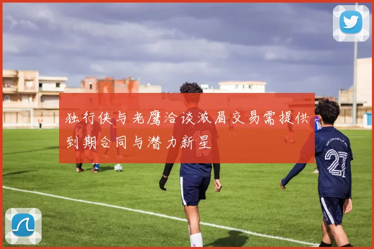 独行侠与老鹰洽谈浓眉交易需提供到期合同与潜力新星